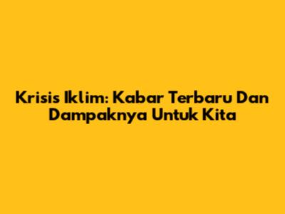 Krisis Iklim: Kabar Terbaru Dan Dampaknya Untuk Kita