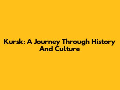 Kursk: A Journey Through History And Culture