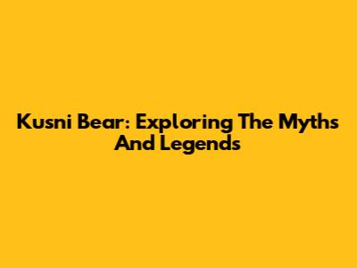Kusni Bear: Exploring The Myths And Legends