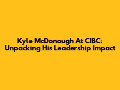 Kyle McDonough At CIBC: Unpacking His Leadership Impact