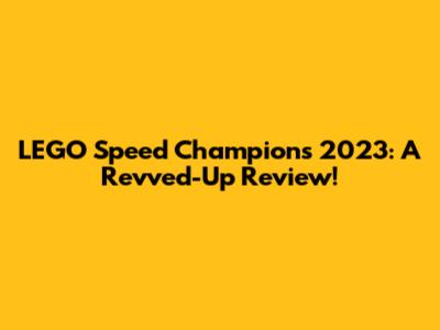 LEGO Speed Champions 2023: A Revved-Up Review!