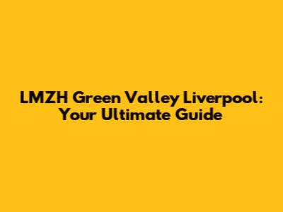 LMZH Green Valley Liverpool: Your Ultimate Guide