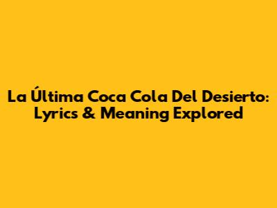 La Última Coca Cola Del Desierto: Lyrics & Meaning Explored