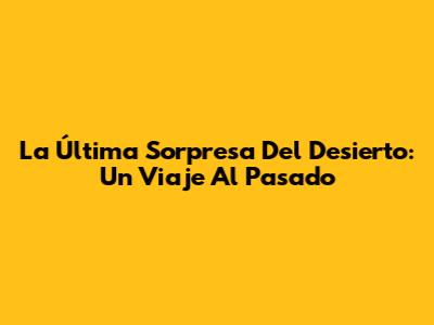 La Última Sorpresa Del Desierto: Un Viaje Al Pasado
