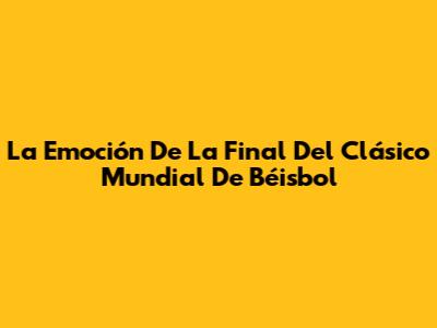 La Emoción De La Final Del Clásico Mundial De Béisbol