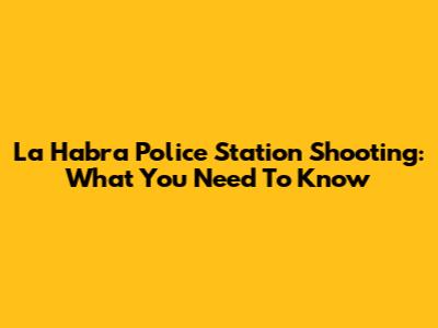 La Habra Police Station Shooting: What You Need To Know