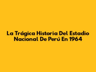 La Trágica Historia Del Estadio Nacional De Perú En 1964