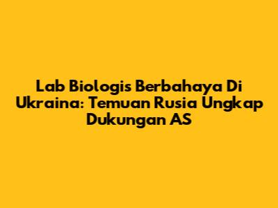 Lab Biologis Berbahaya Di Ukraina: Temuan Rusia Ungkap Dukungan AS