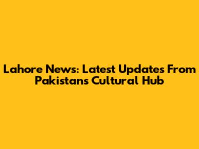 Lahore News: Latest Updates From Pakistan's Cultural Hub