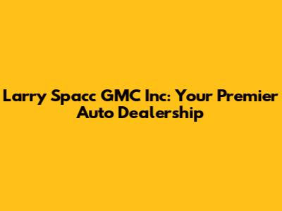 Larry Spacc GMC Inc: Your Premier Auto Dealership