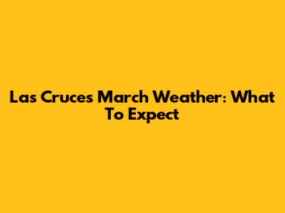 Las Cruces March Weather: What To Expect