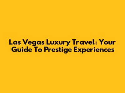 Las Vegas Luxury Travel: Your Guide To Prestige Experiences