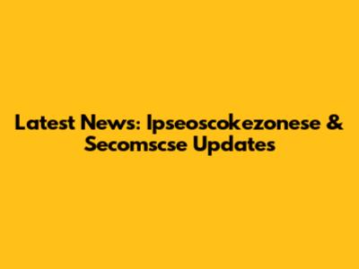 Latest News: Ipseoscokezonese & Secomscse Updates