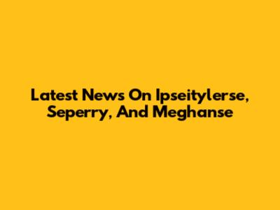 Latest News On Ipseitylerse, Seperry, And Meghanse