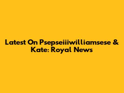 Latest On Psepseiiiwilliamsese & Kate: Royal News