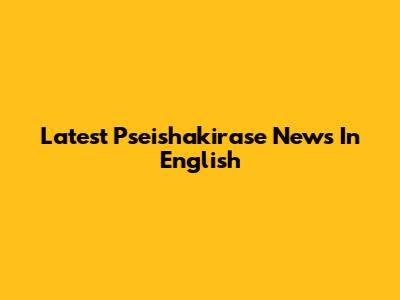 Latest Pseishakirase News In English