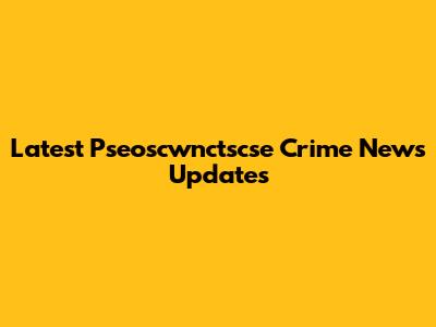 Latest Pseoscwnctscse Crime News Updates