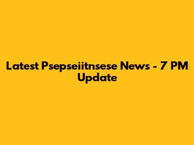 Latest Psepseiitnsese News - 7 PM Update