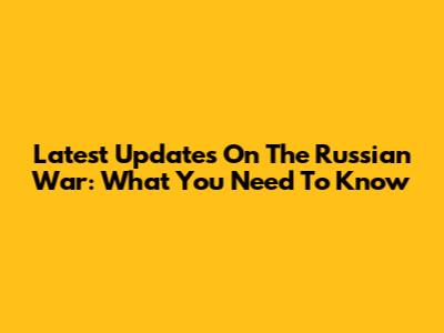 Latest Updates On The Russian War: What You Need To Know