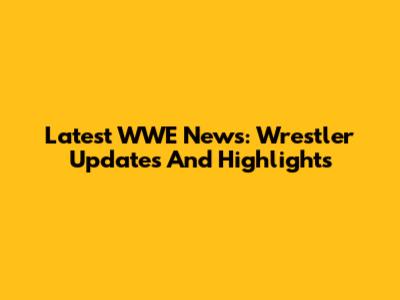 Latest WWE News: Wrestler Updates And Highlights