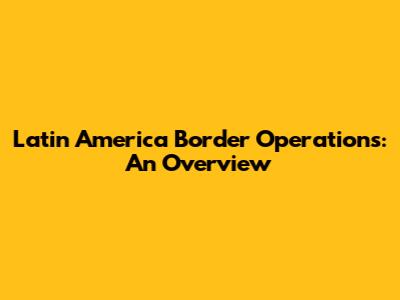 Latin America Border Operations: An Overview