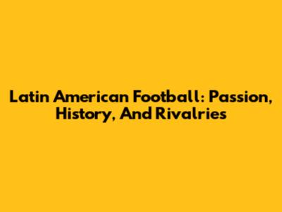 Latin American Football: Passion, History, And Rivalries