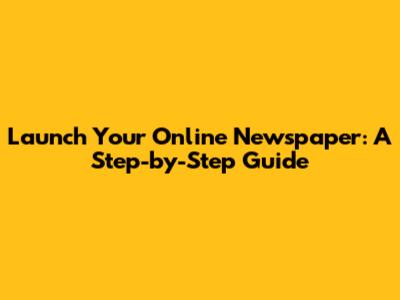 Launch Your Online Newspaper: A Step-by-Step Guide