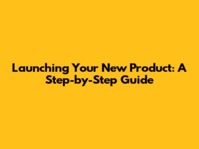 Launching Your New Product: A Step-by-Step Guide