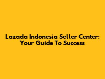 Lazada Indonesia Seller Center: Your Guide To Success