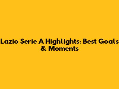 Lazio Serie A Highlights: Best Goals & Moments