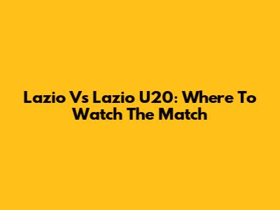 Lazio Vs Lazio U20: Where To Watch The Match