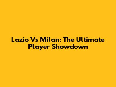 Lazio Vs Milan: The Ultimate Player Showdown