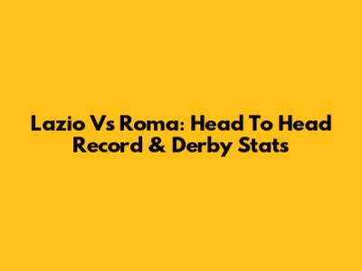 Lazio Vs Roma: Head To Head Record & Derby Stats