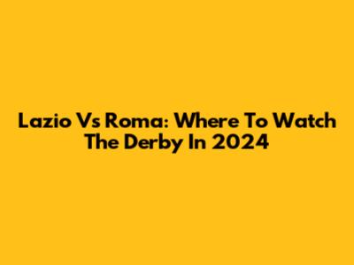Lazio Vs Roma: Where To Watch The Derby In 2024