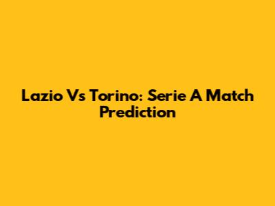 Lazio Vs Torino: Serie A Match Prediction