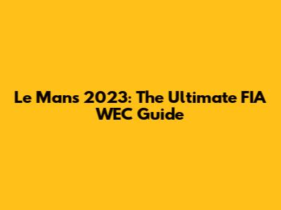 Le Mans 2023: The Ultimate FIA WEC Guide