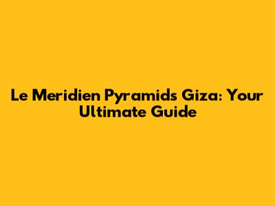 Le Meridien Pyramids Giza: Your Ultimate Guide