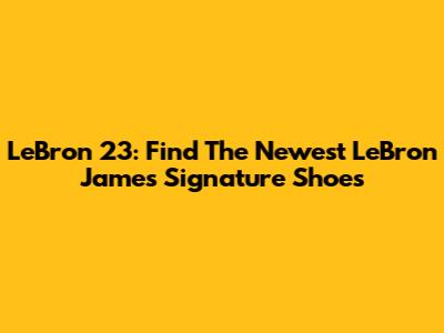 LeBron 23: Find The Newest LeBron James Signature Shoes