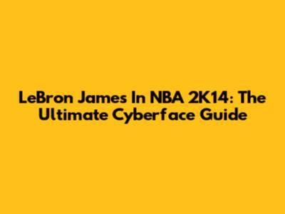 LeBron James In NBA 2K14: The Ultimate Cyberface Guide