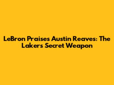 LeBron Praises Austin Reaves: The Lakers' Secret Weapon