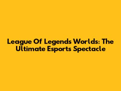 League Of Legends Worlds: The Ultimate Esports Spectacle