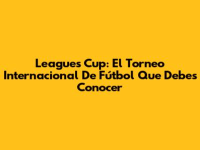 Leagues Cup: El Torneo Internacional De Fútbol Que Debes Conocer