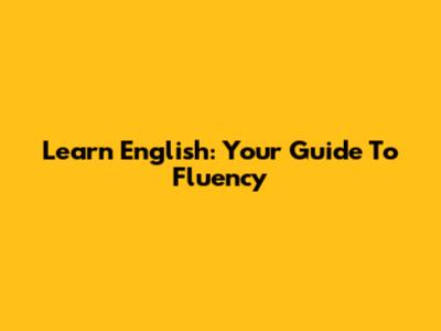 Learn English: Your Guide To Fluency