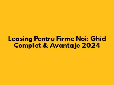 Leasing Pentru Firme Noi: Ghid Complet & Avantaje 2024