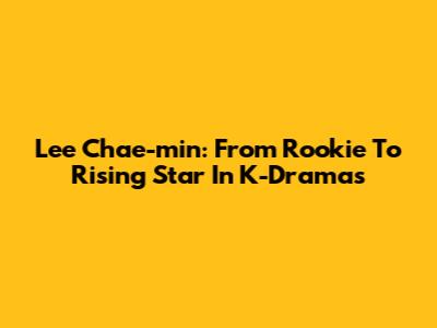 Lee Chae-min: From Rookie To Rising Star In K-Dramas