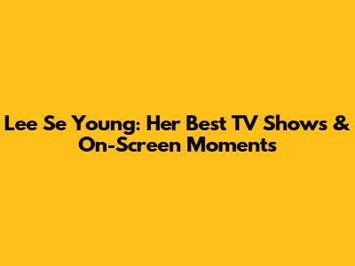 Lee Se Young: Her Best TV Shows & On-Screen Moments