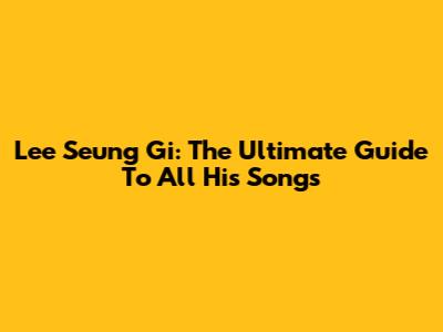 Lee Seung Gi: The Ultimate Guide To All His Songs