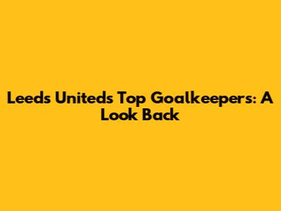 Leeds United's Top Goalkeepers: A Look Back