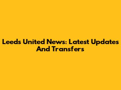 Leeds United News: Latest Updates And Transfers