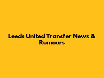 Leeds United Transfer News & Rumours